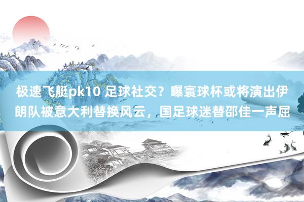 极速飞艇pk10 足球社交？曝寰球杯或将演出伊朗队被意大利替换风云，国足球迷替邵佳一声屈