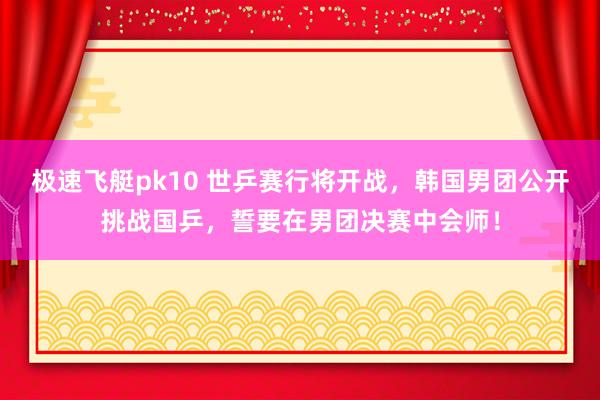 极速飞艇pk10 世乒赛行将开战，韩国男团公开挑战国乒，誓要在男团决赛中会师！