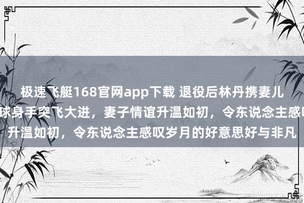 极速飞艇168官网app下载 退役后林丹携妻儿游西班牙，8岁女儿羽毛球身手突飞大进，妻子情谊升温如初，令东说念主感叹岁月的好意思好与非凡