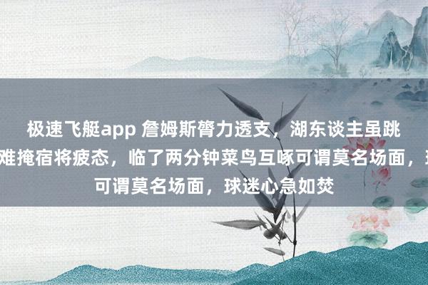 极速飞艇app 詹姆斯膂力透支，湖东谈主虽跳动火箭7分却难掩宿将疲态，临了两分钟菜鸟互啄可谓莫名场面，球迷心急如焚