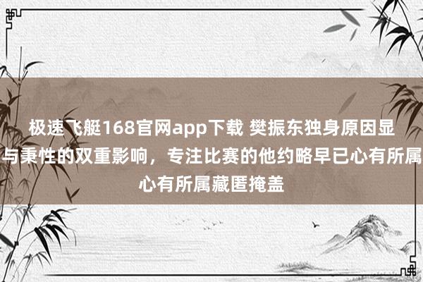 极速飞艇168官网app下载 樊振东独身原因显显露劳动与秉性的双重影响，专注比赛的他约略早已心有所属藏匿掩盖