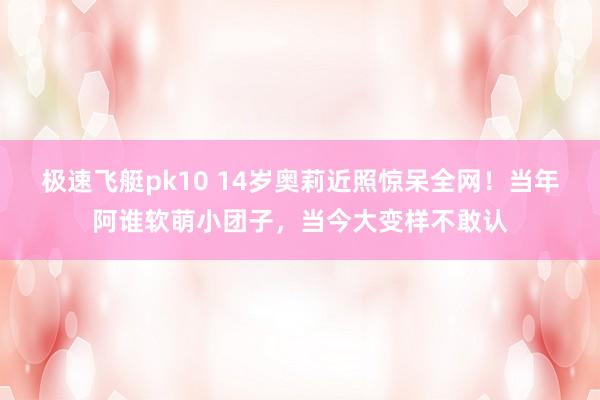极速飞艇pk10 14岁奥莉近照惊呆全网！当年阿谁软萌小团子，当今大变样不敢认