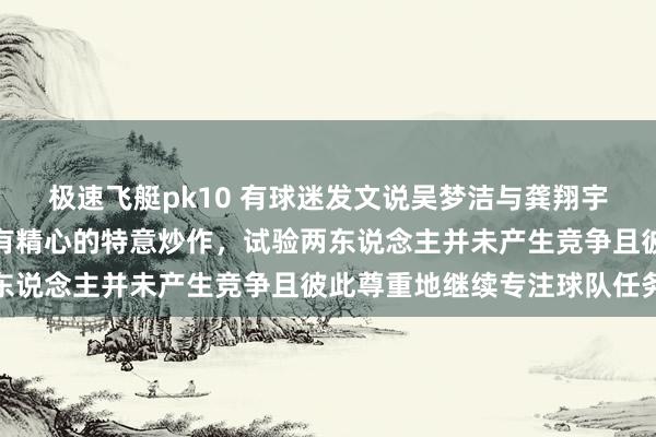 极速飞艇pk10 有球迷发文说吴梦洁与龚翔宇竞争队长，这透顶是别有精心的特意炒作，试验两东说念主并未产生竞争且彼此尊重地继续专注球队任务