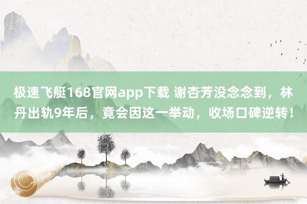 极速飞艇168官网app下载 谢杏芳没念念到，林丹出轨9年后，竟会因这一举动，收场口碑逆转！
