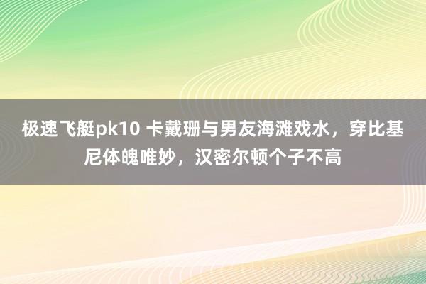 极速飞艇pk10 卡戴珊与男友海滩戏水，穿比基尼体魄唯妙，汉密尔顿个子不高
