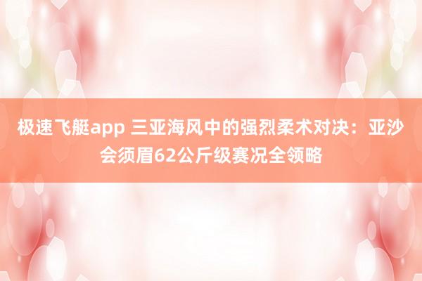 极速飞艇app 三亚海风中的强烈柔术对决：亚沙会须眉62公斤级赛况全领略