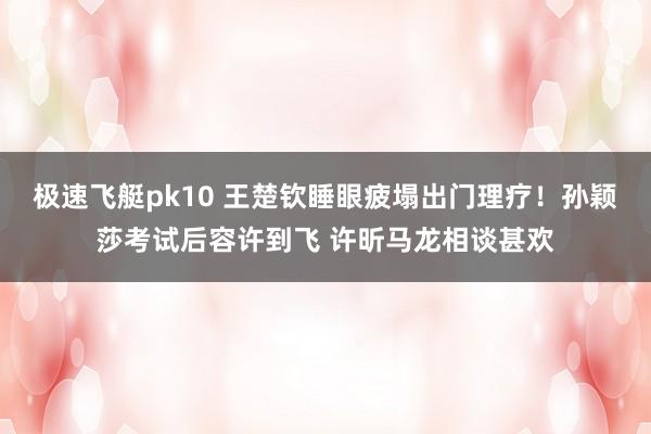 极速飞艇pk10 王楚钦睡眼疲塌出门理疗！孙颖莎考试后容许到飞 许昕马龙相谈甚欢