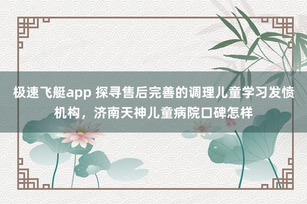 极速飞艇app 探寻售后完善的调理儿童学习发愤机构，济南天神儿童病院口碑怎样