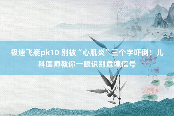 极速飞艇pk10 别被“心肌炎”三个字吓倒！儿科医师教你一眼识别危境信号