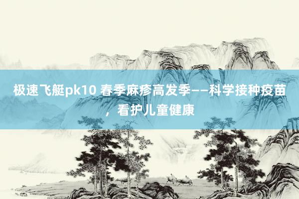 极速飞艇pk10 春季麻疹高发季——科学接种疫苗，看护儿童健康