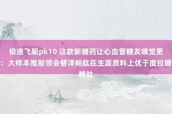 极速飞艇pk10 这款新糖药让心血管糖友嗅觉更好：大样本推敲领会替泽帕肽在生涯质料上优于度拉糖肽