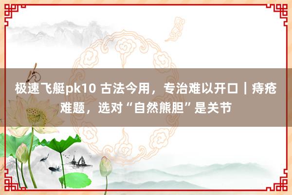 极速飞艇pk10 古法今用，专治难以开口｜痔疮难题，选对“自然熊胆”是关节