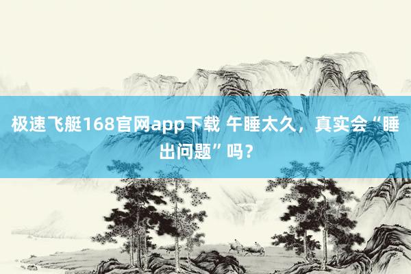 极速飞艇168官网app下载 午睡太久，真实会“睡出问题”吗？