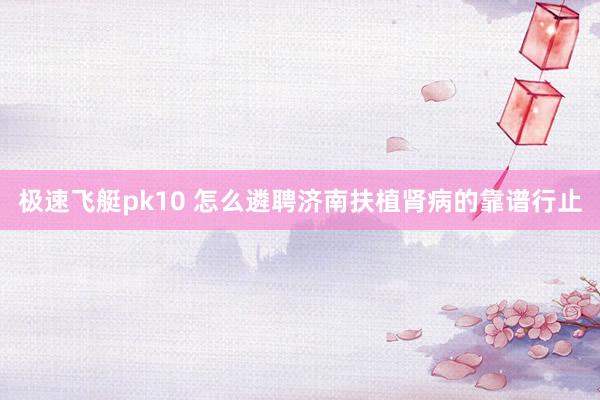 极速飞艇pk10 怎么遴聘济南扶植肾病的靠谱行止