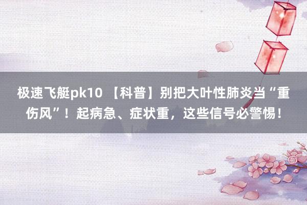 极速飞艇pk10 【科普】别把大叶性肺炎当“重伤风”！起病急、症状重，这些信号必警惕！