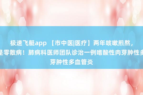 极速飞艇app 【市中医|医疗】两年咳嗽煎熬，真相竟是零散病！肺病科医师团队诊治一例嗜酸性肉芽肿性多血管炎