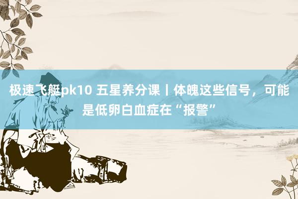 极速飞艇pk10 五星养分课丨体魄这些信号，可能是低卵白血症在“报警”