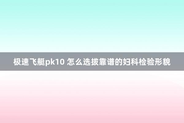 极速飞艇pk10 怎么选拔靠谱的妇科检验形貌