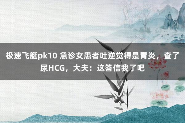 极速飞艇pk10 急诊女患者吐逆觉得是胃炎，查了尿HCG，大夫：这答信我了吧