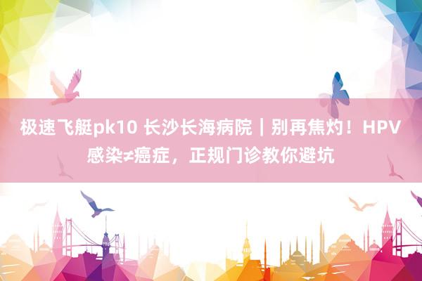 极速飞艇pk10 长沙长海病院｜别再焦灼！HPV感染≠癌症，正规门诊教你避坑