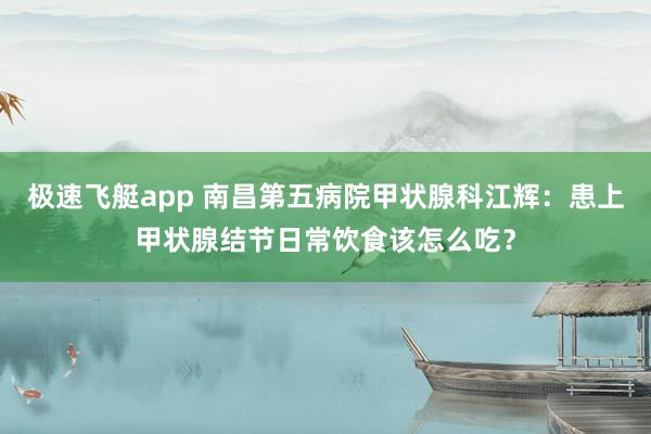 极速飞艇app 南昌第五病院甲状腺科江辉：患上甲状腺结节日常饮食该怎么吃？