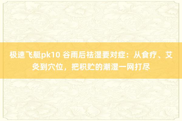 极速飞艇pk10 谷雨后祛湿要对症：从食疗、艾灸到穴位，把积贮的潮湿一网打尽