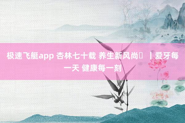 极速飞艇app 杏林七十载 养生新风尚⑪｜爱牙每一天 健康每一刻