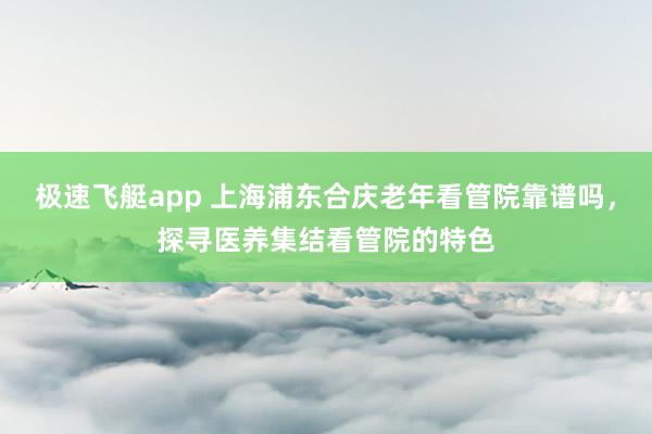 极速飞艇app 上海浦东合庆老年看管院靠谱吗，探寻医养集结看管院的特色