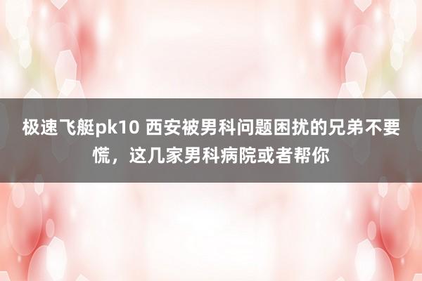 极速飞艇pk10 西安被男科问题困扰的兄弟不要慌，这几家男科病院或者帮你