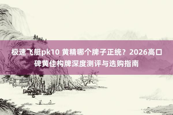 极速飞艇pk10 黄精哪个牌子正统？2026高口碑黄佳构牌深度测评与选购指南