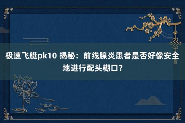 极速飞艇pk10 揭秘：前线腺炎患者是否好像安全地进行配头糊口？