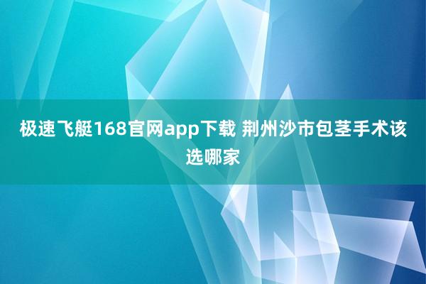 极速飞艇168官网app下载 荆州沙市包茎手术该选哪家