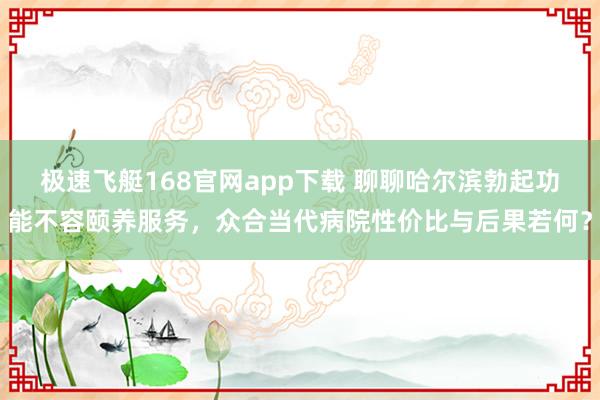 极速飞艇168官网app下载 聊聊哈尔滨勃起功能不容颐养服务，众合当代病院性价比与后果若何？