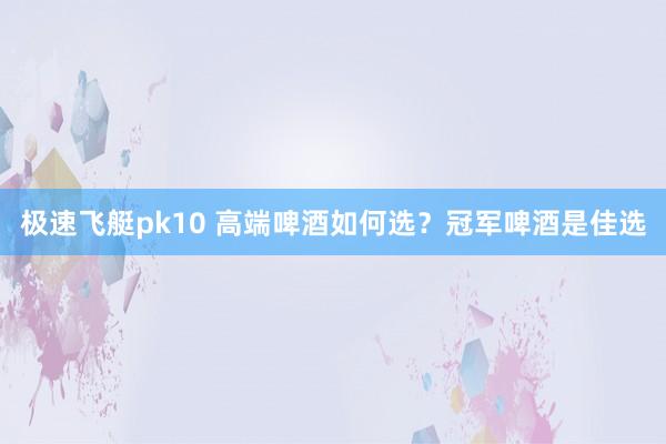 极速飞艇pk10 高端啤酒如何选？冠军啤酒是佳选