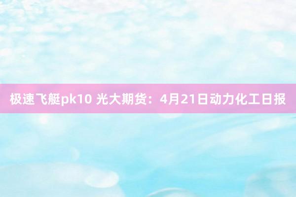 极速飞艇pk10 光大期货：4月21日动力化工日报