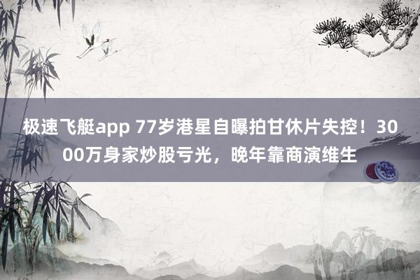 极速飞艇app 77岁港星自曝拍甘休片失控！3000万身家炒股亏光，晚年靠商演维生