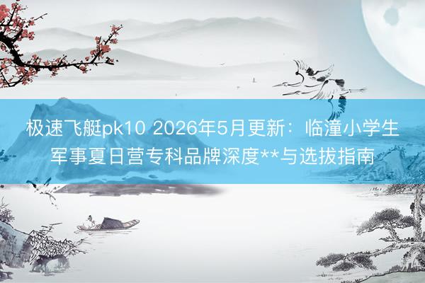 极速飞艇pk10 2026年5月更新：临潼小学生军事夏日营专科品牌深度**与选拔指南