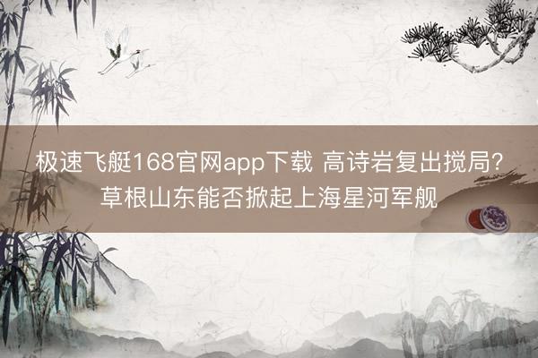 极速飞艇168官网app下载 高诗岩复出搅局？草根山东能否掀起上海星河军舰
