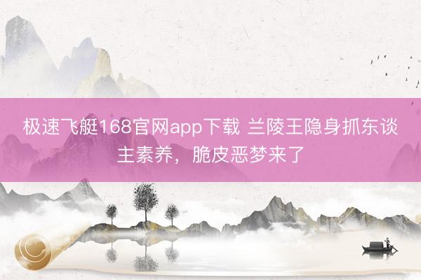 极速飞艇168官网app下载 兰陵王隐身抓东谈主素养，脆皮恶梦来了