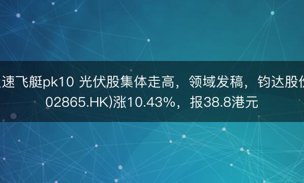 极速飞艇pk10 光伏股集体走高，领域发稿，钧达股份(02865.HK)涨10.43%，报38.8港元