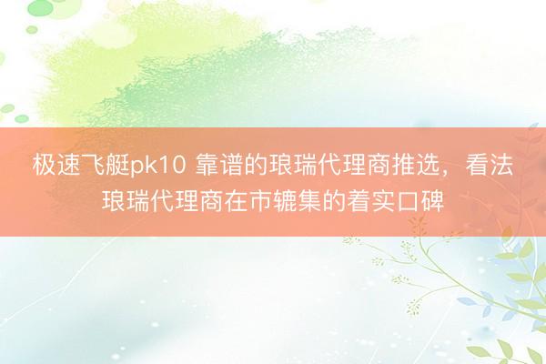 极速飞艇pk10 靠谱的琅瑞代理商推选，看法琅瑞代理商在市辘集的着实口碑