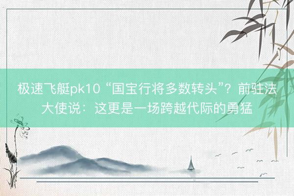极速飞艇pk10 “国宝行将多数转头”？前驻法大使说：这更是一场跨越代际的勇猛