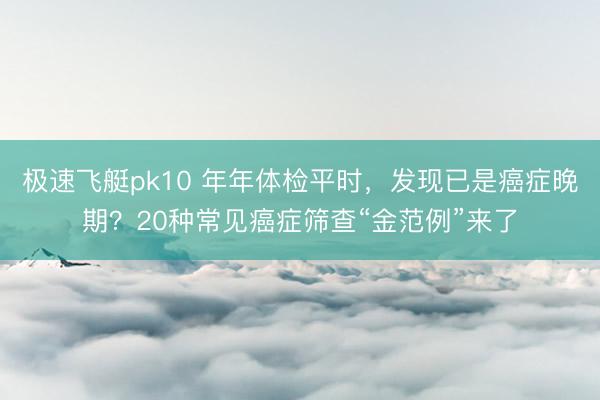 极速飞艇pk10 年年体检平时，发现已是癌症晚期？20种常见癌症筛查“金范例”来了
