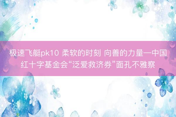 极速飞艇pk10 柔软的时刻 向善的力量—中国红十字基金会“泛爱救济券”面孔不雅察