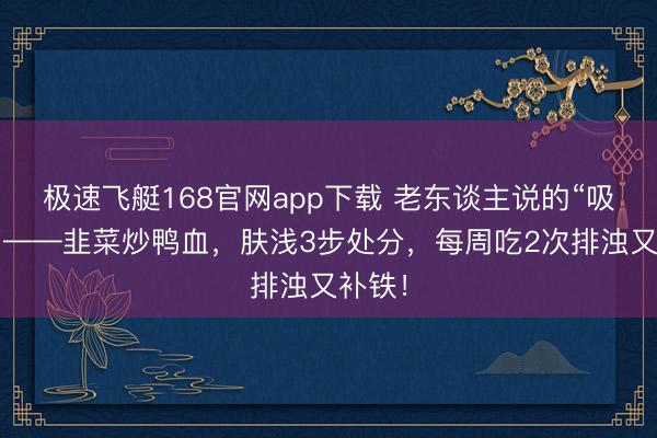 极速飞艇168官网app下载 老东谈主说的“吸尘肺”——韭菜炒鸭血，肤浅3步处分，每周吃2次排浊又补铁！